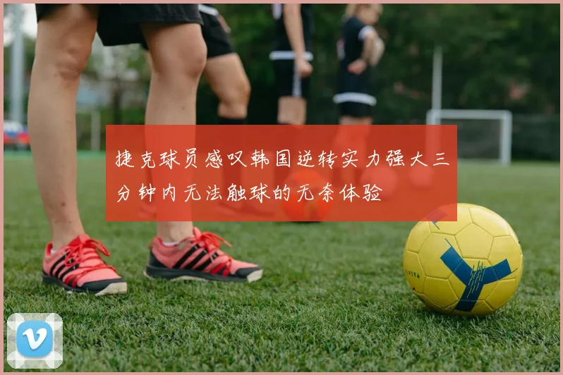 捷克球员感叹韩国逆转实力强大三分钟内无法触球的无奈体验