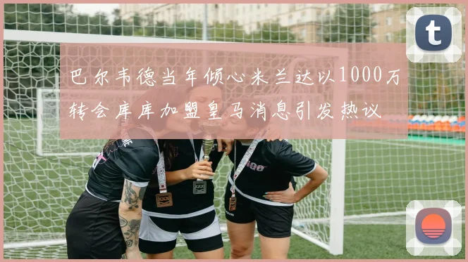 巴尔韦德当年倾心米兰达以1000万转会库库加盟皇马消息引发热议