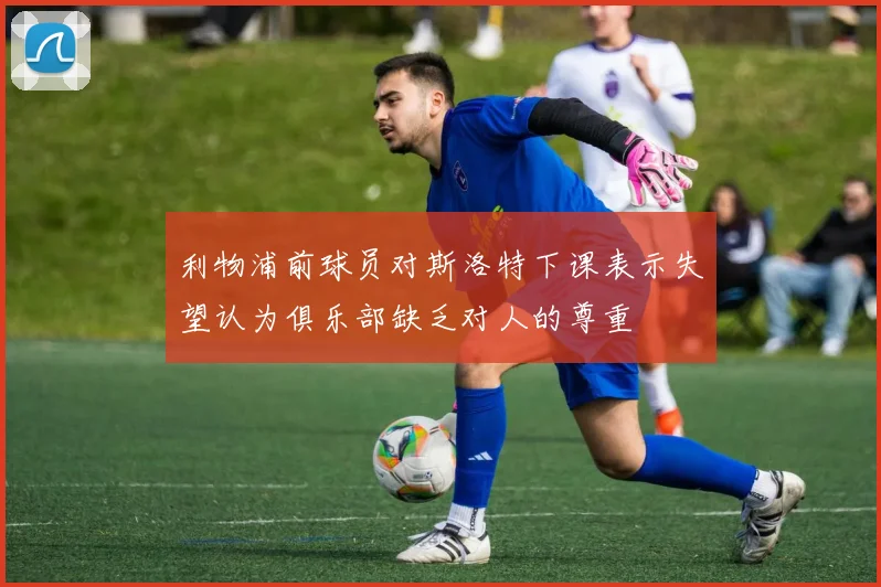 利物浦前球员对斯洛特下课表示失望认为俱乐部缺乏对人的尊重