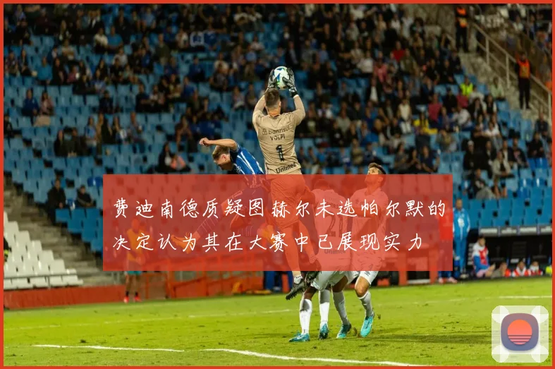费迪南德质疑图赫尔未选帕尔默的决定认为其在大赛中已展现实力