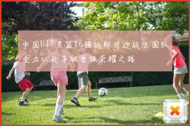 中国U17男篮16强战即将迎战法国队全力以赴争取晋级荣耀之路