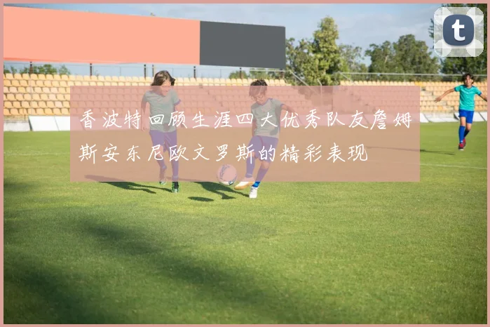 香波特回顾生涯四大优秀队友詹姆斯安东尼欧文罗斯的精彩表现