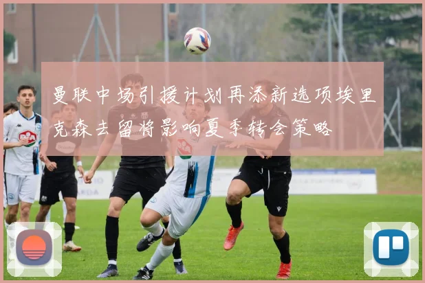 曼联中场引援计划再添新选项埃里克森去留将影响夏季转会策略