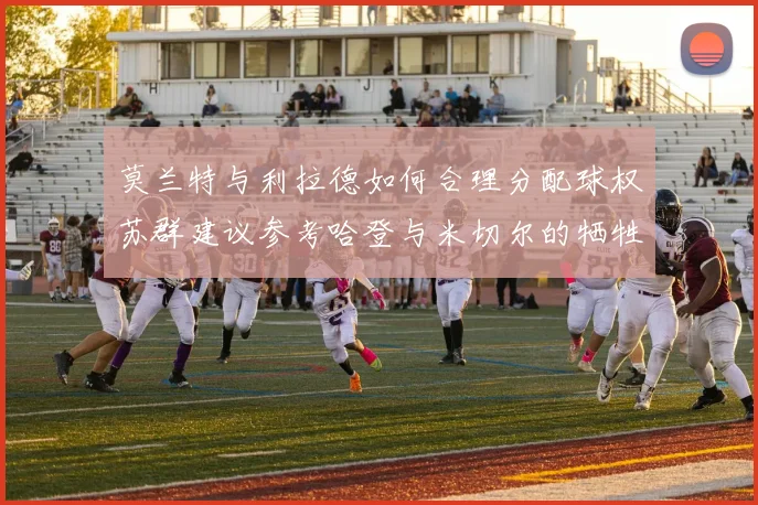 莫兰特与利拉德如何合理分配球权苏群建议参考哈登与米切尔的牺牲精神