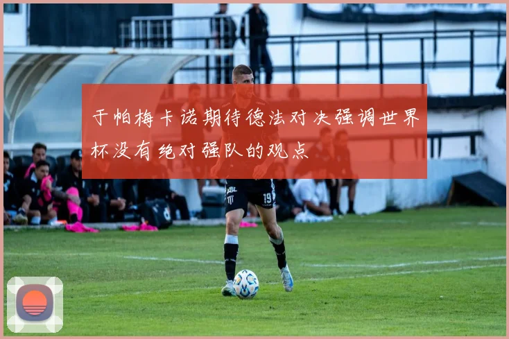 于帕梅卡诺期待德法对决强调世界杯没有绝对强队的观点