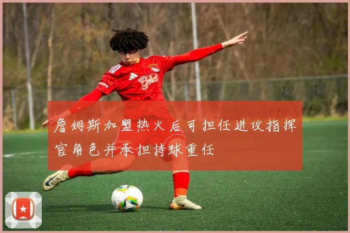 詹姆斯加盟热火后可担任进攻指挥官角色并承担持球重任