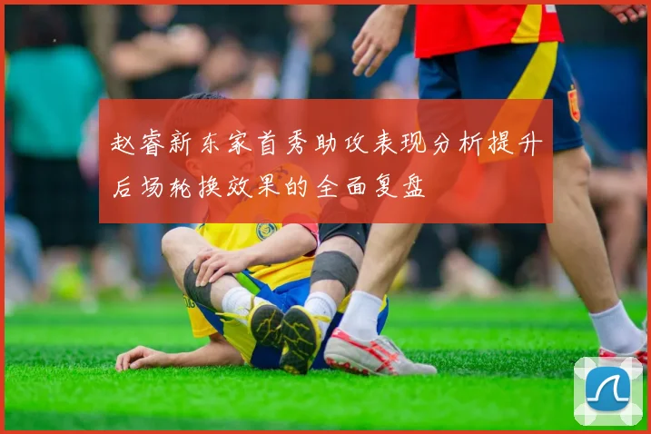 赵睿新东家首秀助攻表现分析提升后场轮换效果的全面复盘