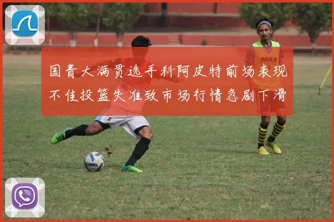 国青大满贯选手科阿皮特前场表现不佳投篮失准致市场行情急剧下滑