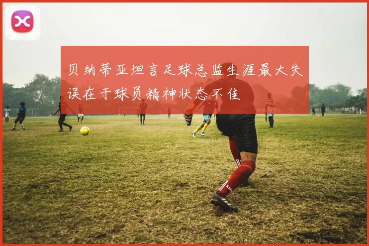 贝纳蒂亚坦言足球总监生涯最大失误在于球员精神状态不佳