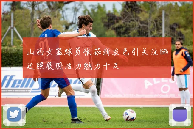 山西女篮球员张茹新发色引关注晒近照展现活力魅力十足