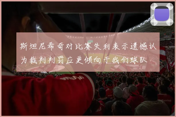斯坦尼希奇对比赛失利表示遗憾认为裁判判罚应更倾向于我们球队