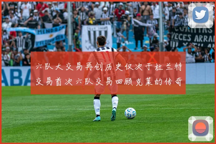 六队大交易再创历史仅次于杜兰特交易首次六队交易回顾克莱的传奇时刻