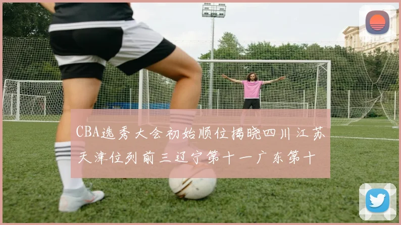 CBA选秀大会初始顺位揭晓四川江苏天津位列前三辽宁第十一广东第十六