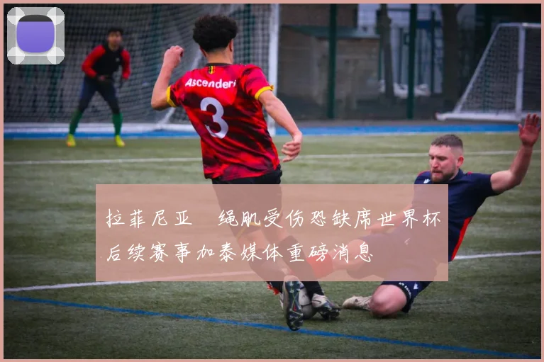 拉菲尼亚腘绳肌受伤恐缺席世界杯后续赛事加泰媒体重磅消息