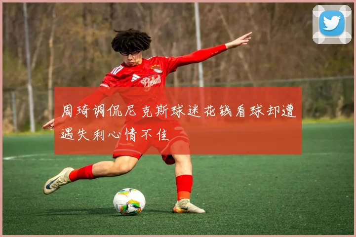 周琦调侃尼克斯球迷花钱看球却遭遇失利心情不佳