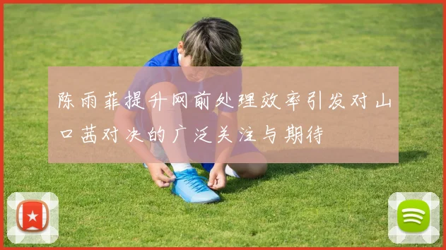 陈雨菲提升网前处理效率引发对山口茜对决的广泛关注与期待