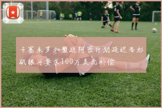 卡塞米罗加盟迈阿密计划延迟洛杉矶银河要求100万美元补偿