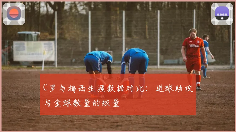 C罗与梅西生涯数据对比：进球助攻与金球数量的较量