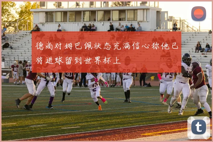 德尚对姆巴佩状态充满信心称他已将进球留到世界杯上